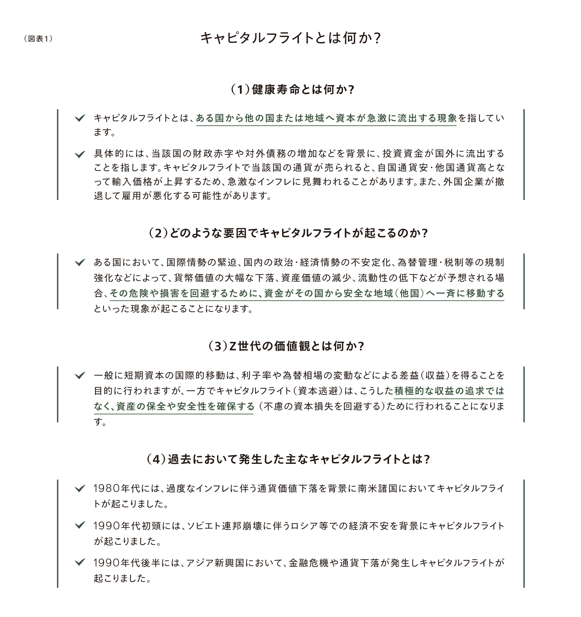 （図表1）キャピタルフライトとは何か？
(1) キャピタルフライト（Capital Flight）とは何か？
✓ キャピタルフライトとは、ある国からの資金または投資が国外へ大量かつ急激に流出する現象を指しています。
✓ 具体的には、当該国の経済や財政等の状況の悪化等に際し、投資資金が国外に流出することを指します。キャピタルフライトで当該国の通貨が売られると、外国通貨・他国通貨に換えて国外に持ち出すため、急激なインフレや通貨安になることがあります。また、外国企業が撤退して雇用が減じる可能性もあります。
(2) どのようなことでキャピタルフライトが起こるのか？
✓ ある国において、信認の喪失（国の財政・経済等の不安定性、為替管理・税制等の規制強化などによって、貨幣価値が下がる懸念が高まる等）に起因して投資の魅力が乏しくなる場合に、その保有資産や貨幣を回避するために、資金がその国の資産や地域（他国）へ一斉に移動するという現象が起こることになります。
(3) どう使われるのか？
✓ 株に関連する投資活動においては、利子率や株価利回りなどの差益（収益）を得ることを目的に行われますが、キャピタルフライトはこれらとは異なり、資産や貨幣の保全の意味で、資産の安全な退避を図る（不測の損失を回避する）ことに主眼が置かれることになります。
(4) 資金流出が発生してきた主なキャピタルフライトとは？
✓ 1980年代には、急激なインフレの進行により、資金が国外へ流出する形においてキャピタルフライトが起こりました。
✓ 1990年代前半には、ソビエト連邦崩壊と中ソの冷却下での経済不安定でキャピタルフライトが起こりました。
✓ 1990年代後半には、アジア新興国において、金融危機や経済不安が発生しキャピタルフライトが起こりました。